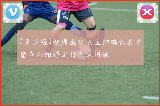 C罗亚冠2缺席成焦点主帅确认其将留在利雅得进行个人训练