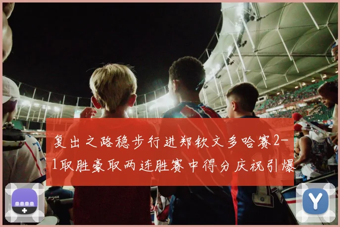 复出之路稳步行进郑钦文多哈赛2-1取胜豪取两连胜赛中得分庆祝引爆关注