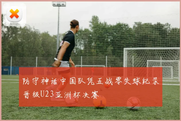 防守神话中国队凭五战零失球纪录晋级U23亚洲杯决赛