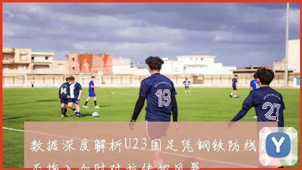 数据深度解析U23国足凭钢铁防线能否拖入加时对抗传控风暴