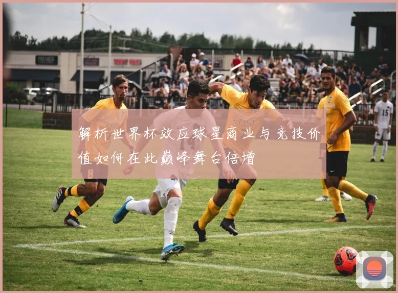 解析世界杯效应球星商业与竞技价值如何在此巅峰舞台倍增