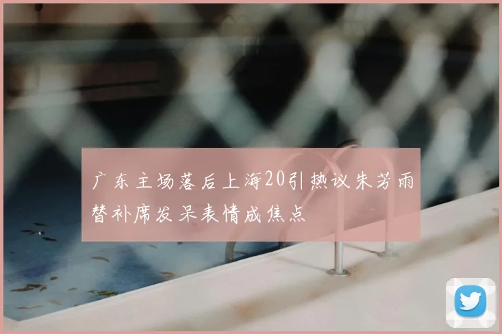 广东主场落后上海20引热议朱芳雨替补席发呆表情成焦点