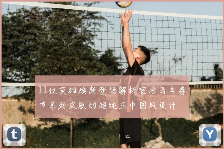 11位英雄焕新登场解析官方马年春节系列皮肤的超纯正中国风设计