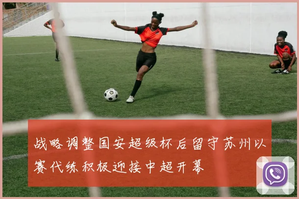 战略调整国安超级杯后留守苏州以赛代练积极迎接中超开幕